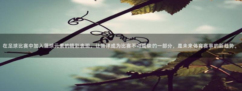在足球比赛中加入篮球元素的精彩表现，